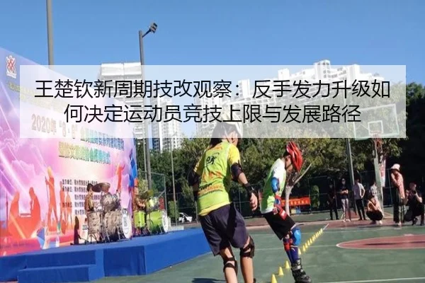 王楚钦新周期技改观察：反手发力升级如何决定运动员竞技上限与发展路径